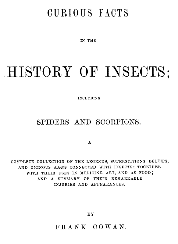 Curious Facts in the History of Insects; Including Spiders and Scorpions. A Complete Collection of the Legends, Superstitions, Beliefs, and Ominous Signs Connected with Insects; Together with Their Uses in Medicine, Art, and as Food; and a Summary of Their Remarkable Injuries and Appearances. Curious Facts in the History of Insects; Including Spiders and Scorpions. A Complete Collection of the Legends, Superstitions, Beliefs, and Ominous Signs Connected with Insects; Together with Their Uses in Medicine, Art, and as Food; and a Summary of Their Remarkable Injuries and Appearances.