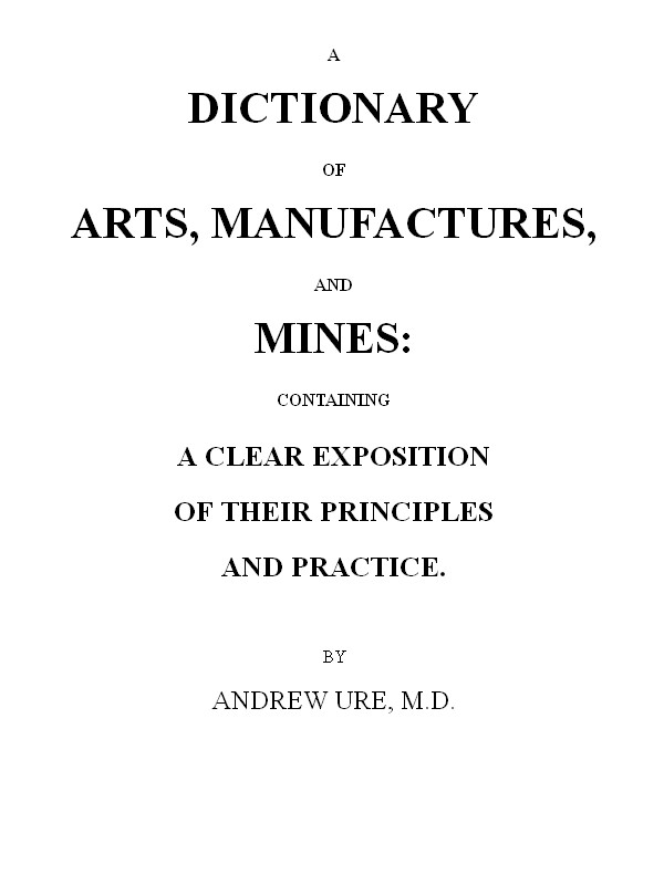 A Dictionary of Arts, Manufactures and Mines containing a clear exposition of their principles and practice A Dictionary of Arts, Manufactures and Mines containing a clear exposition of their principles and practice