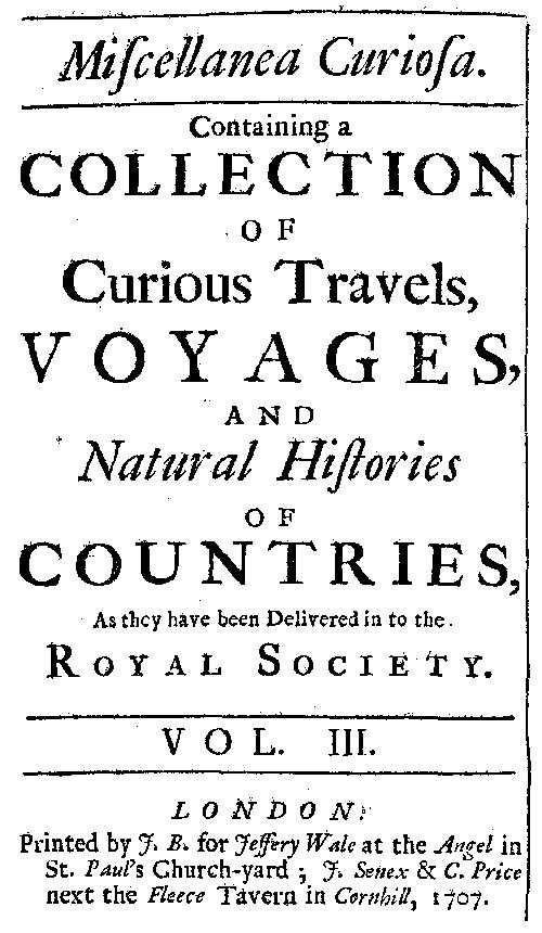 Miscellanea Curiosa, Vol. 3
containing a collection of curious travels, voyages, and natural histories of countries as they have been delivered in to the Royal Society