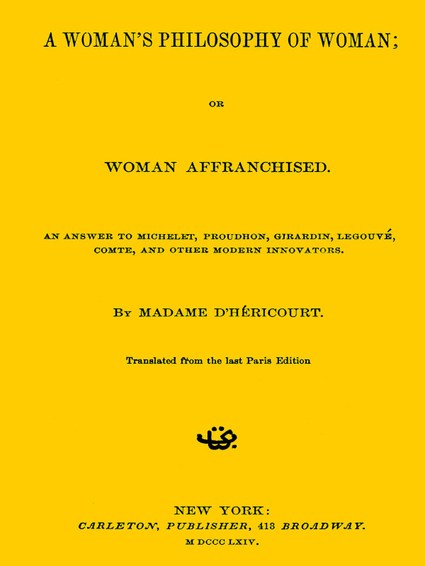 A Woman's Philosophy of Woman; or, Woman affranchised. An answer to Michelet, Proudhon, Girardin, Legouvé, Comte, and other modern innovators A Woman's Philosophy of Woman; or, Woman affranchised. An answer to Michelet, Proudhon, Girardin, Legouvé, Comte, and other modern innovators