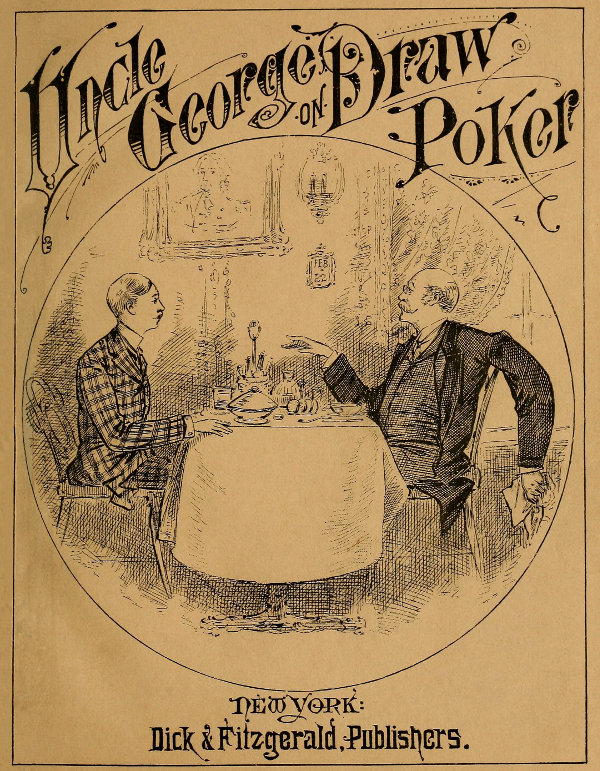 Talk of Uncle George to His Nephew about Draw Poker
Containing valuable suggestions in connection with this great American game. Also, instruction and directions to clubs and social card parties, whose members play only for recreation and pastime, with timely warnings to young players.