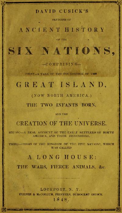 David Cusick's Sketches of Ancient History of the Six Nations Comprising First—A Tale of the Foundation of the Great Island, (Now North America), The Two Infants Born, and the Creation of the Universe. Second—A Real Account of the Early Settlers of north America, and Their Dissensions. Third—Origin of the Kingdom of the Five Nations, Which Was Called a Long House: the Wars, Fierce Animals, &c. David Cusick's Sketches of Ancient History of the Six Nations Comprising First—A Tale of the Foundation of the Great Island, (Now North America), The Two Infants Born, and the Creation of the Universe. Second—A Real Account of the Early Settlers of north America, and Their Dissensions. Third—Origin of the Kingdom of the Five Nations, Which Was Called a Long House: the Wars, Fierce Animals, &c.