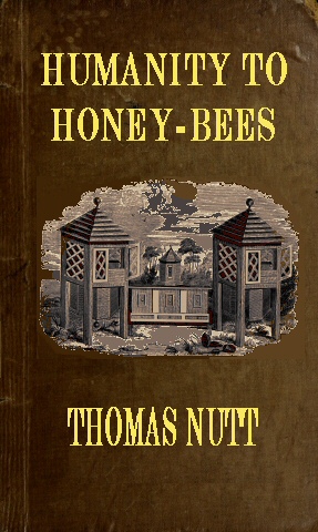 Humanity to Honey-Bees or, Practical Directions for the Management of Honey-Bees Upon an Improved and Humane Plan, by Which the Lives of Bees May Be Preserved, and Abundance of Honey of a Superior Quality May Be Obtained Humanity to Honey-Bees or, Practical Directions for the Management of Honey-Bees Upon an Improved and Humane Plan, by Which the Lives of Bees May Be Preserved, and Abundance of Honey of a Superior Quality May Be Obtained