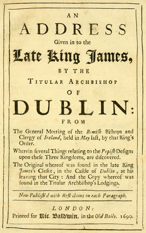 An Address Given in to the Late King James by the Titular Archbishop of Dublin
From the General Meeting of the Romish Bishops and Clergy of Ireland, Held in May Last, by That King's Order. Wherein Several Things Relating to the Popish Designs upon These Three Kingdoms, Are Discovered. The Original Whereof Was Found in the Late King James's Closet, in the Castle of Dublin, at His Leaving That City: And the Copy Whereof Was Found in the Titular Archbishop's Lodgings. Now Publish'd with Reflections on Each Paragraph.