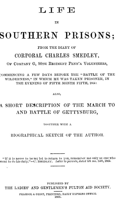 Life in Southern Prisons
From the Diary of Corporal Charles Smedley, of Company G, 90th Regiment Penn'a Volunteers, Commencing a Few Days Before the "Battle of the Wilderness", In Which He Was Taken Prisoner ... Also, a Short Description of the March to and Battle of Gettysburg, Together with a Biographical Sketch of the Author