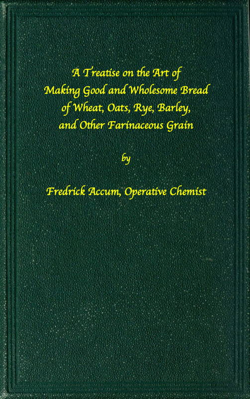 A treatise on the art of making good wholesome bread of wheat, oats, rye, barley and other farinaceous grains Exhibiting the alimentary properties and chemical constitution of different kinds of bread corn, and of the various substitutes used for bread, in different parts of the world A treatise on the art of making good wholesome bread of wheat, oats, rye, barley and other farinaceous grains Exhibiting the alimentary properties and chemical constitution of different kinds of bread corn, and of the various substitutes used for bread, in different parts of the world