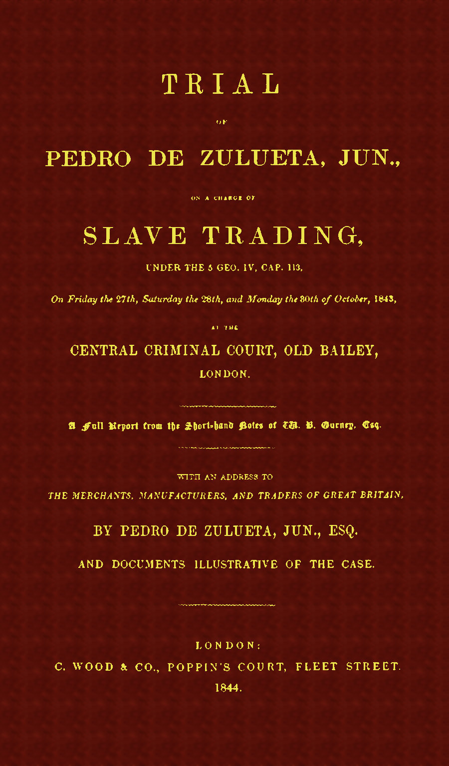 Trial of Pedro de Zulueta, jun., on a Charge of Slave Trading, under 5 Geo. IV, cap. 113, on Friday the 27th, Saturday the 28th, and Monday the 30th of October, 1843, at the Central Criminal Court, Old Bailey, London A Full Report from the Short-hand Notes of W. B. Gurney, Esq. Trial of Pedro de Zulueta, jun., on a Charge of Slave Trading, under 5 Geo. IV, cap. 113, on Friday the 27th, Saturday the 28th, and Monday the 30th of October, 1843, at the Central Criminal Court, Old Bailey, London A Full Report from the Short-hand Notes of W. B. Gurney, Esq.
