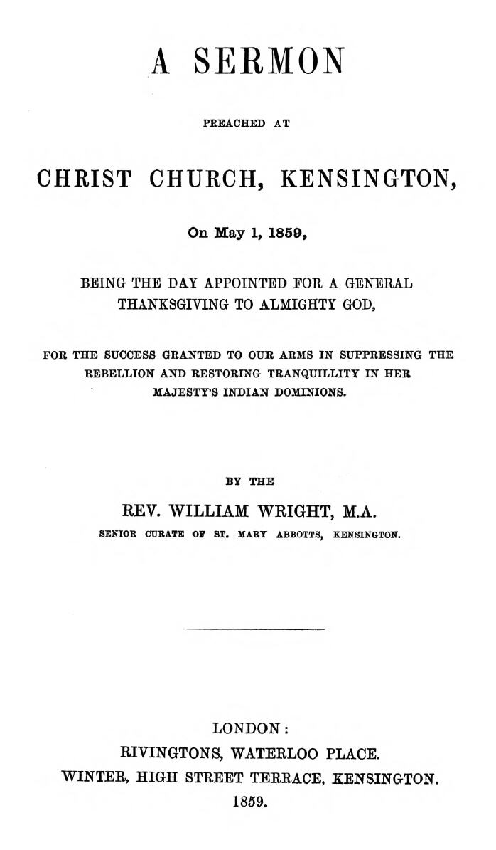 A Sermon preached at Christ Church, Kensington, on May 1, 1859 being the day appointed for a general thanksgiving to Almighty God, for the success granted to our arms in suppressing the rebellion and restoring tranquillity in Her Majesty's Indian Dominions. A Sermon preached at Christ Church, Kensington, on May 1, 1859 being the day appointed for a general thanksgiving to Almighty God, for the success granted to our arms in suppressing the rebellion and restoring tranquillity in Her Majesty's Indian Dominions.
