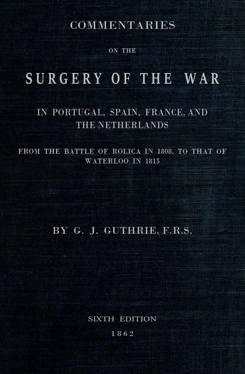 Commentaries on the Surgery of the War in Portugal, Spain, France, and the Netherlands
from the battle of Roliça, in 1808, to that of Waterloo, in 1815; with additions relating to those in the Crimea in 1854-55, showing the improvements made during and since that period in the great art and science of surgery on all the subjects to which they relate.