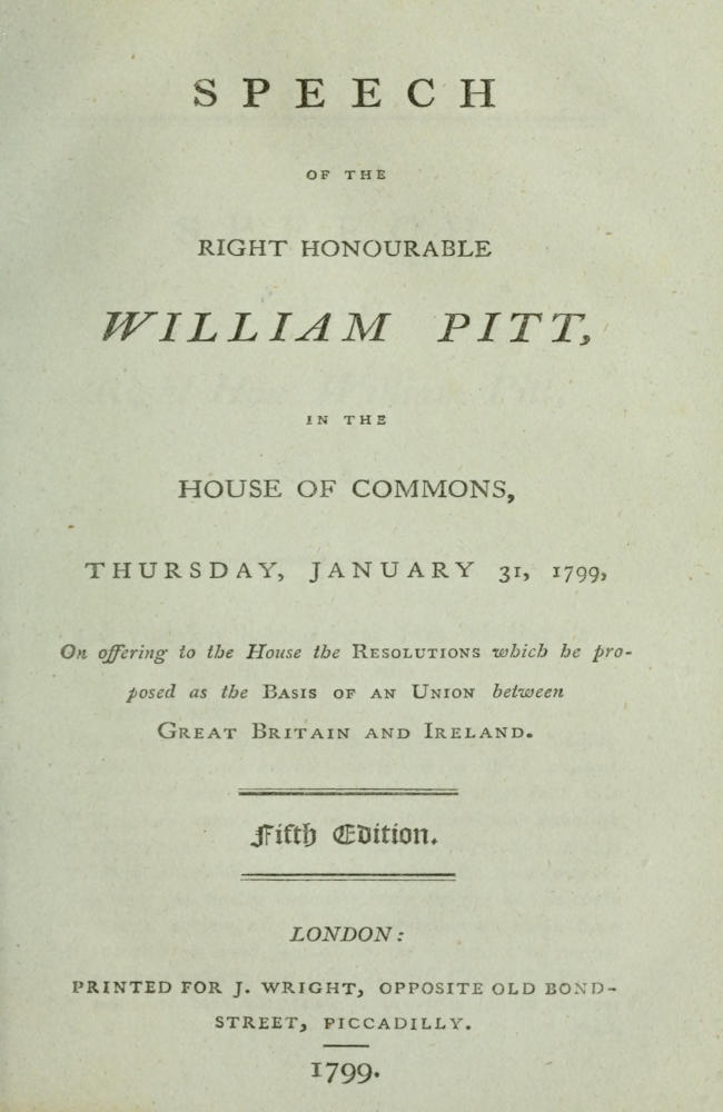 Speech of the Right Honourable William Pitt, in the House of Commons, Thursday, January 31, 1799 On offering to the House the resolutions which he proposed as the basis of an union between Great Britain and Ireland: Fifth Edition. Speech of the Right Honourable William Pitt, in the House of Commons, Thursday, January 31, 1799 On offering to the House the resolutions which he proposed as the basis of an union between Great Britain and Ireland: Fifth Edition.