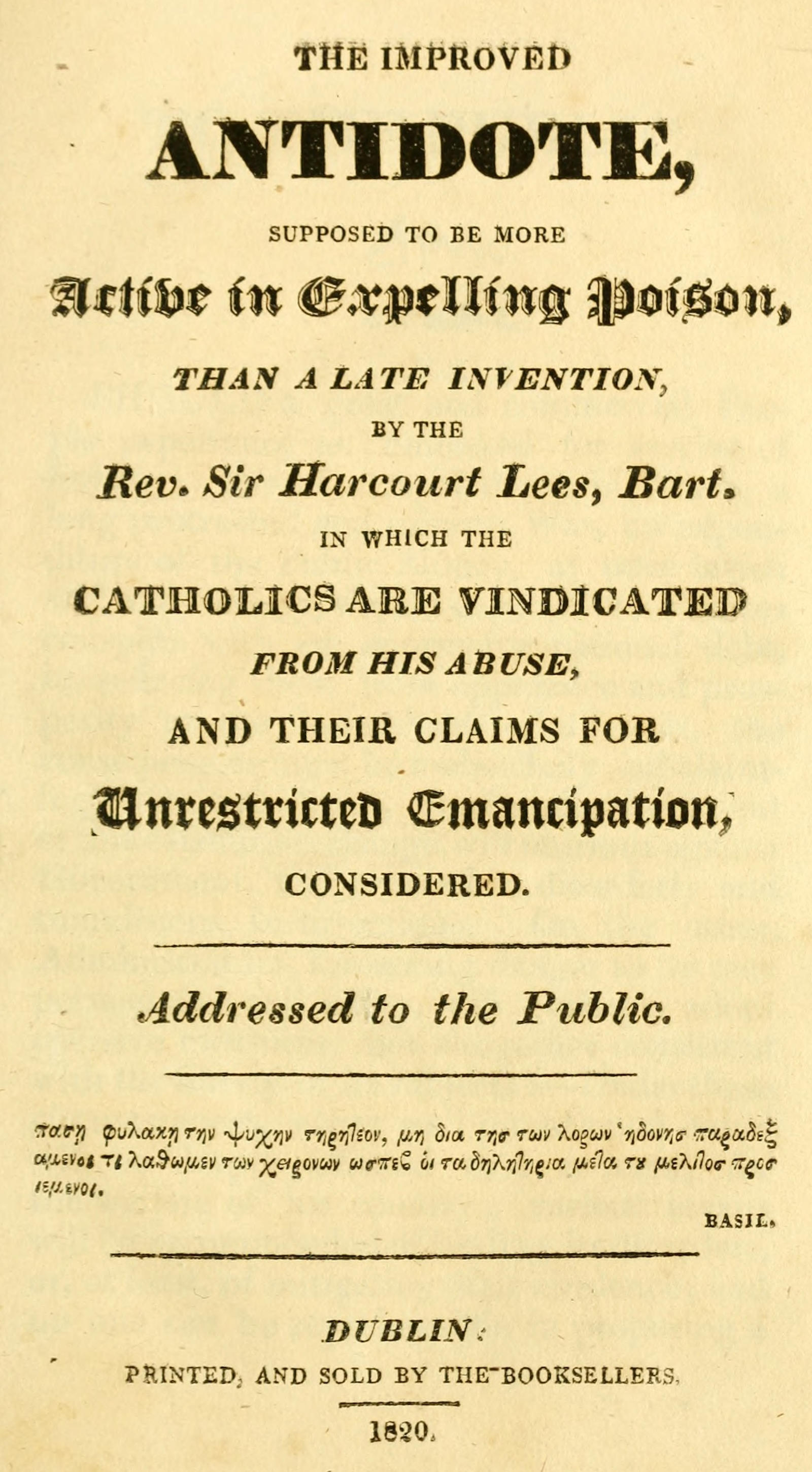 The improved antidote, supposed to be more active in expelling poison, than a late invention, by the Rev. Sir Harcourt Lees, Bart. in which the Catholics are vindicated from his abuse, and their claims for unrestricted emancipation, considered The improved antidote, supposed to be more active in expelling poison, than a late invention, by the Rev. Sir Harcourt Lees, Bart. in which the Catholics are vindicated from his abuse, and their claims for unrestricted emancipation, considered