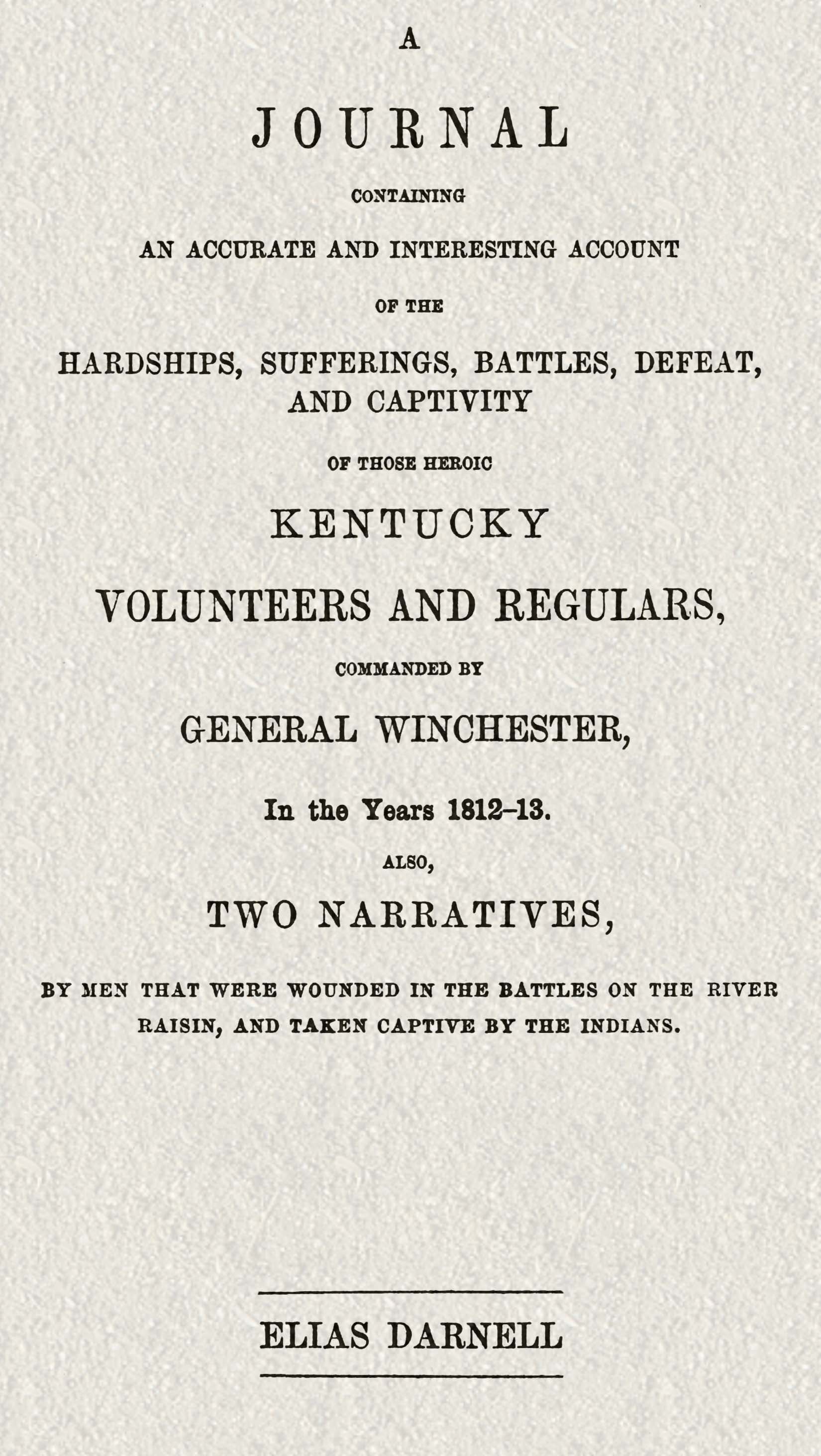 A journal containing an accurate and interesting account of the hardships, sufferings, battles, defeat, and captivity of those heroic Kentucky volunteers and regulars, commanded by General Winchester, in the year 1812-13
Also, two narratives, by men that were wounded in the battles on the River Raisin, and taken captive by the Indians